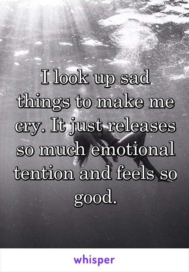 I look up sad things to make me cry. It just releases so much emotional tention and feels so good.