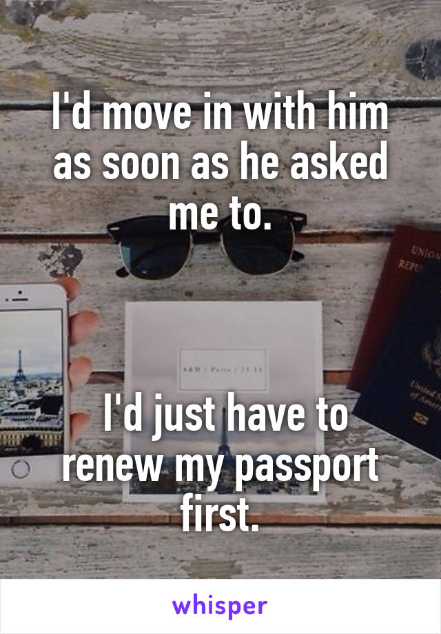 I'd move in with him as soon as he asked me to.



 I'd just have to renew my passport first.