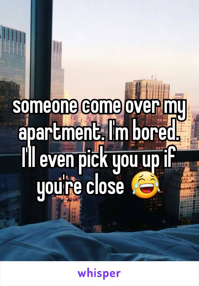 someone come over my apartment. I'm bored. I'll even pick you up if you're close 😂