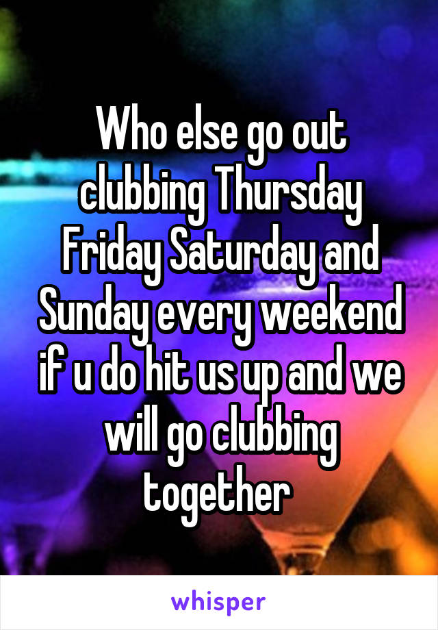 Who else go out clubbing Thursday Friday Saturday and Sunday every weekend if u do hit us up and we will go clubbing together 