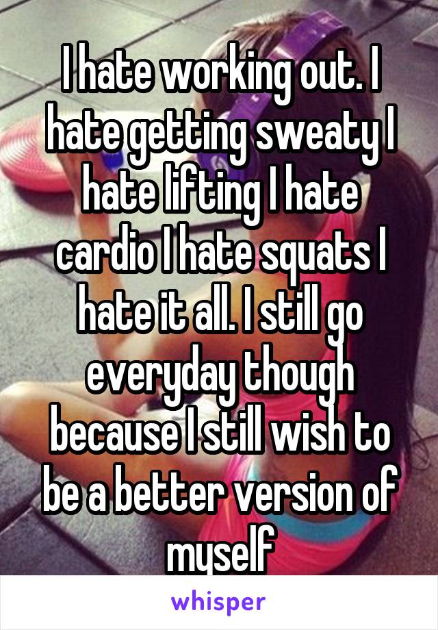 I hate working out. I hate getting sweaty I hate lifting I hate cardio I hate squats I hate it all. I still go everyday though because I still wish to be a better version of myself