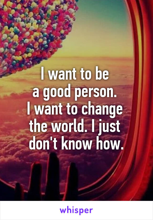 I want to be 
a good person. 
I want to change 
the world. I just 
don't know how.