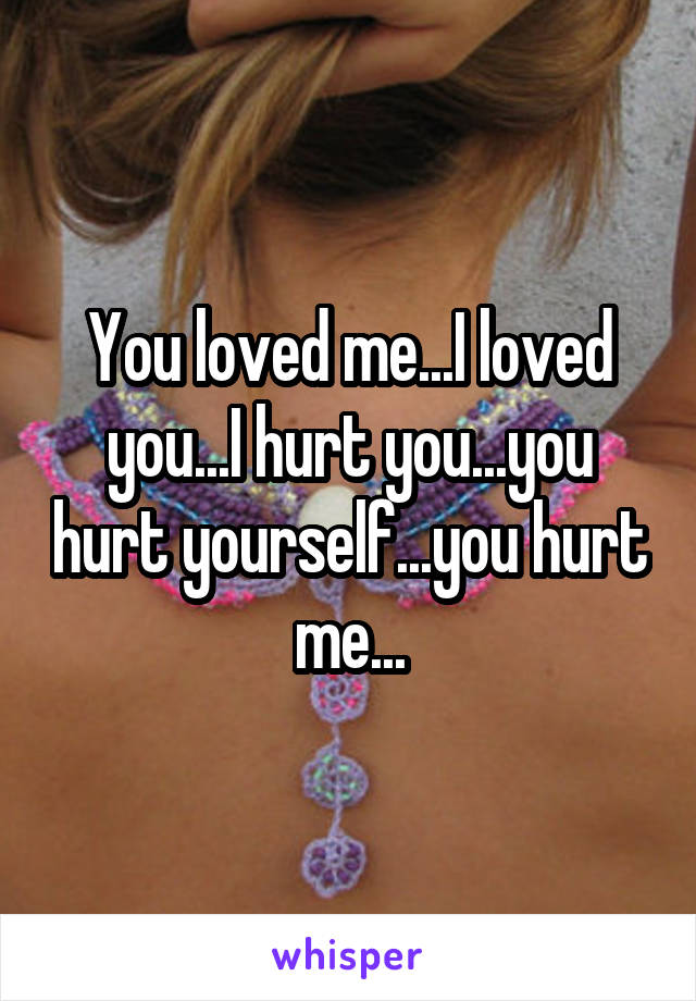 You loved me...I loved you...I hurt you...you hurt yourself...you hurt me...