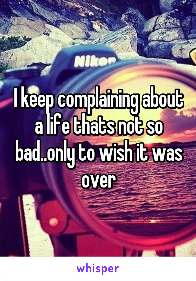 I keep complaining about a life thats not so bad..only to wish it was over