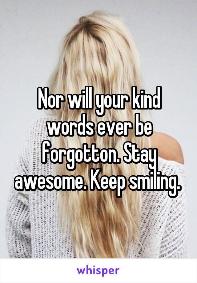 Nor will your kind words ever be forgotton. Stay awesome. Keep smiling. 