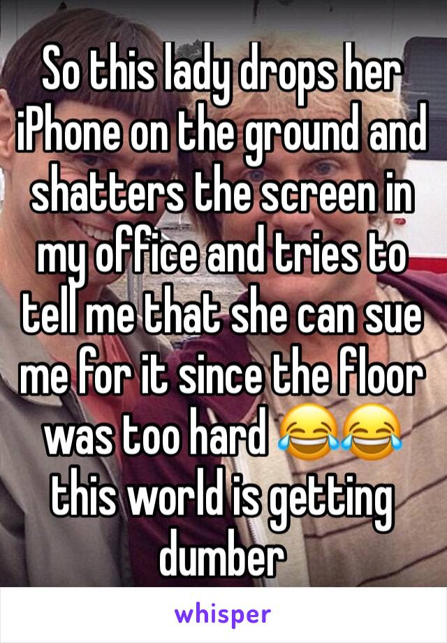 So this lady drops her iPhone on the ground and shatters the screen in my office and tries to tell me that she can sue me for it since the floor was too hard 😂😂this world is getting dumber 