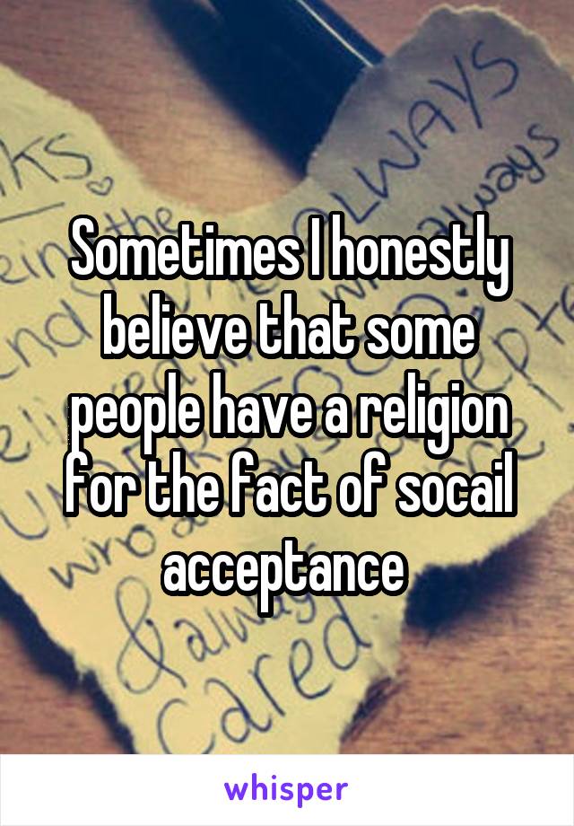 Sometimes I honestly believe that some people have a religion for the fact of socail acceptance 