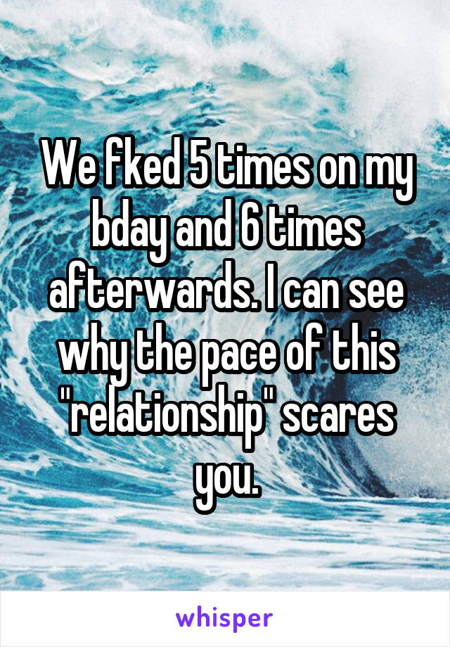 We fked 5 times on my bday and 6 times afterwards. I can see why the pace of this "relationship" scares you.