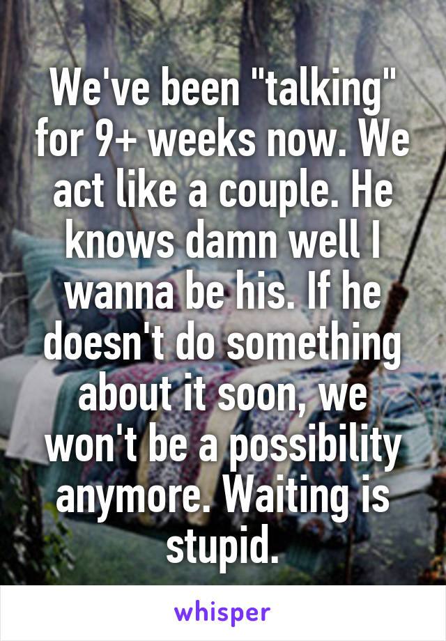 We've been "talking" for 9+ weeks now. We act like a couple. He knows damn well I wanna be his. If he doesn't do something about it soon, we won't be a possibility anymore. Waiting is stupid.