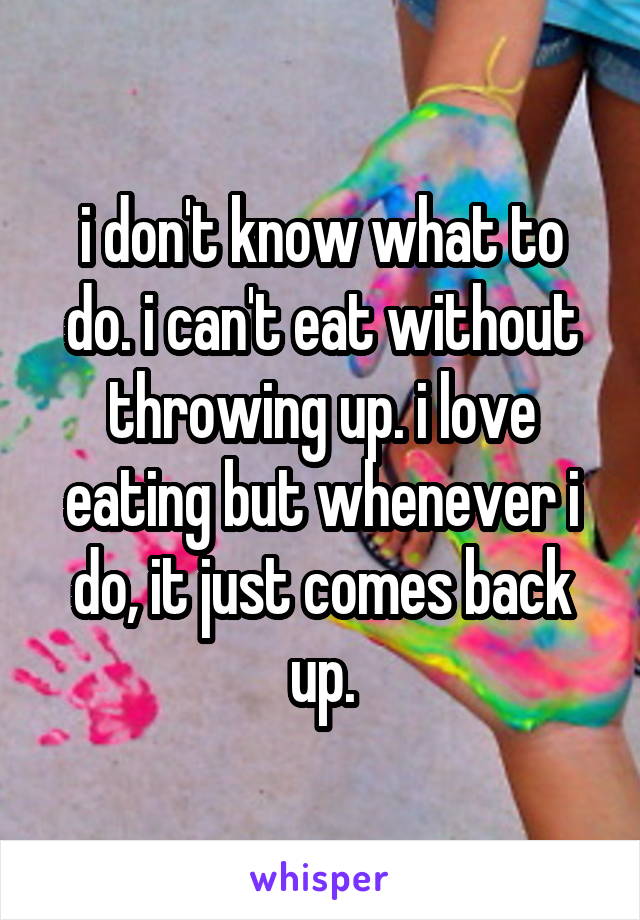 i don't know what to do. i can't eat without throwing up. i love eating but whenever i do, it just comes back up.