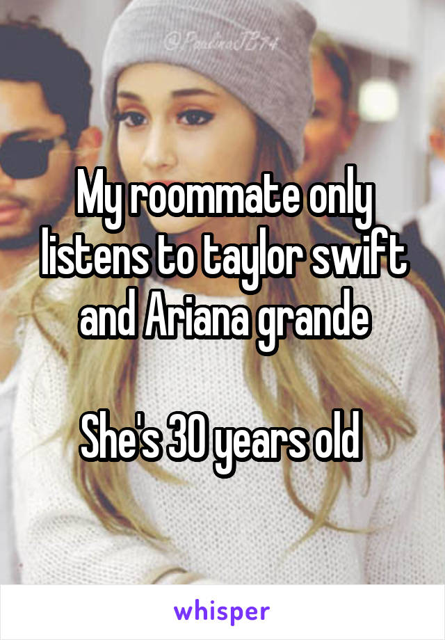 My roommate only listens to taylor swift and Ariana grande

She's 30 years old 