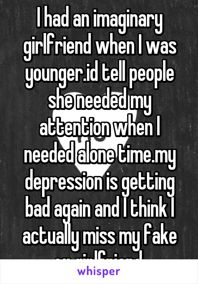 I had an imaginary girlfriend when I was younger.id tell people she needed my attention when I needed alone time.my depression is getting bad again and I think I actually miss my fake ex girlfriend.