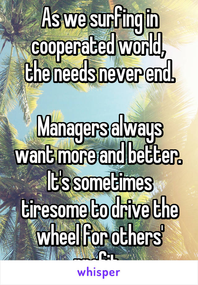 As we surfing in cooperated world, 
the needs never end.

Managers always want more and better. 
It's sometimes tiresome to drive the wheel for others' profit. 