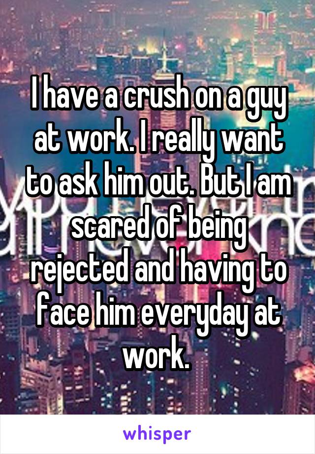 I have a crush on a guy at work. I really want to ask him out. But I am scared of being rejected and having to face him everyday at work. 