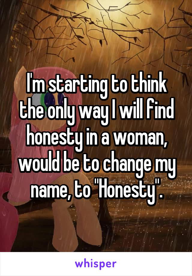 I'm starting to think the only way I will find honesty in a woman, would be to change my name, to "Honesty".