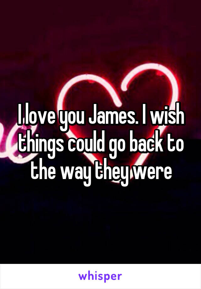 I love you James. I wish things could go back to the way they were