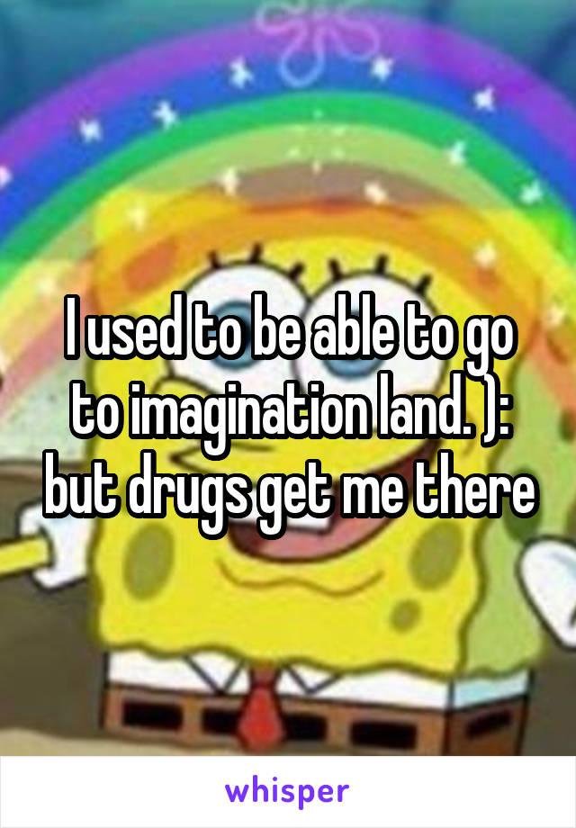 I used to be able to go to imagination land. ): but drugs get me there