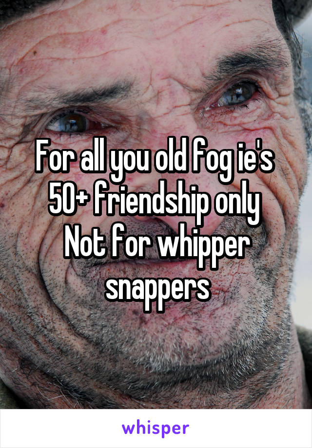 For all you old fog ie's 
50+ friendship only 
Not for whipper snappers