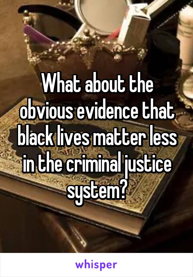 What about the obvious evidence that black lives matter less in the criminal justice system?