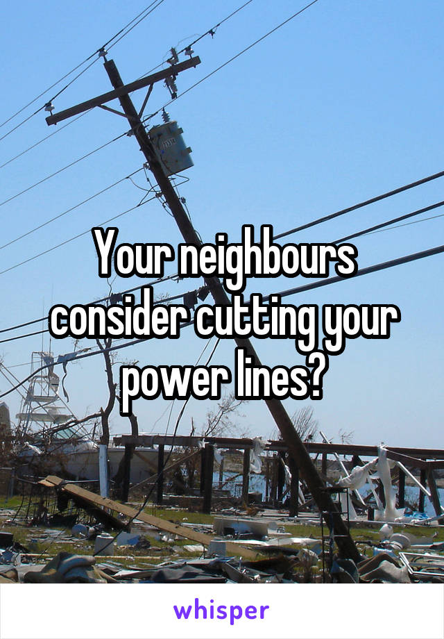 Your neighbours consider cutting your power lines?