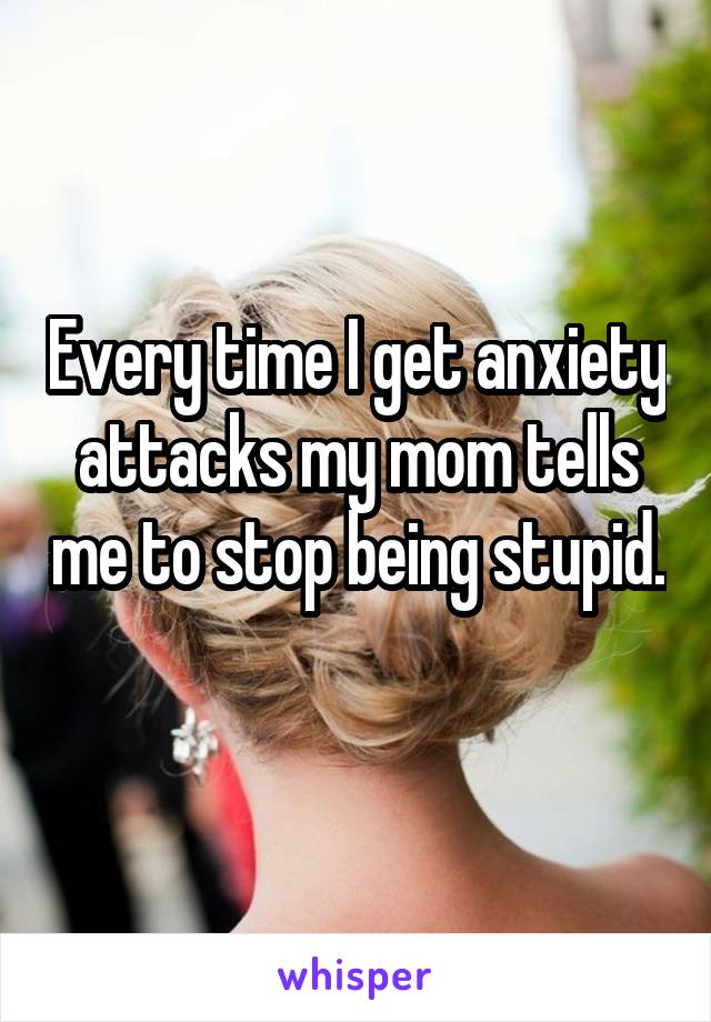 Every time I get anxiety attacks my mom tells me to stop being stupid. 