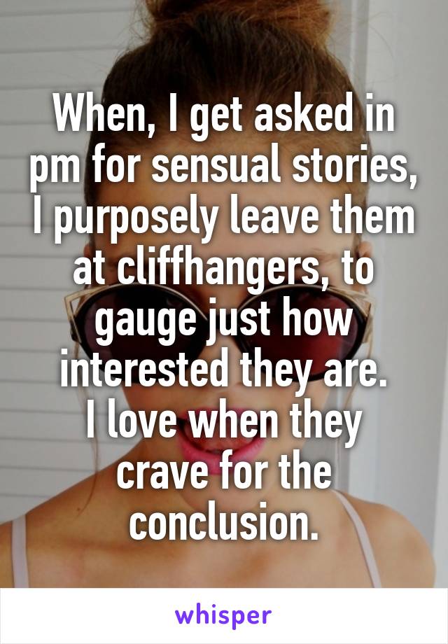 When, I get asked in pm for sensual stories, I purposely leave them at cliffhangers, to gauge just how interested they are.
I love when they crave for the conclusion.