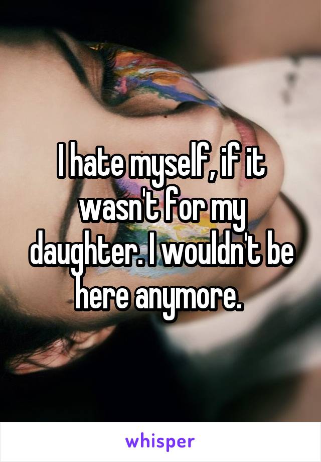 I hate myself, if it wasn't for my daughter. I wouldn't be here anymore. 