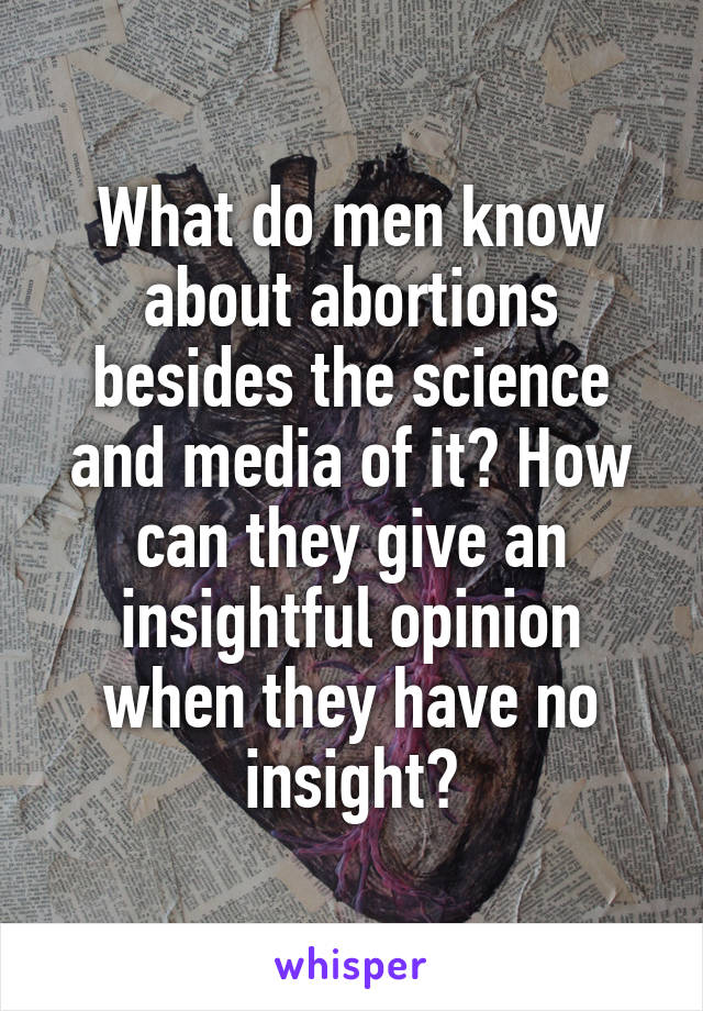 What do men know about abortions besides the science and media of it? How can they give an insightful opinion when they have no insight?