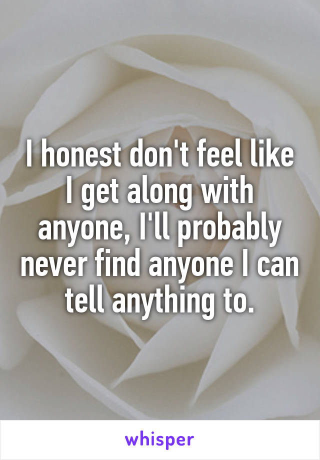 I honest don't feel like I get along with anyone, I'll probably never find anyone I can tell anything to.