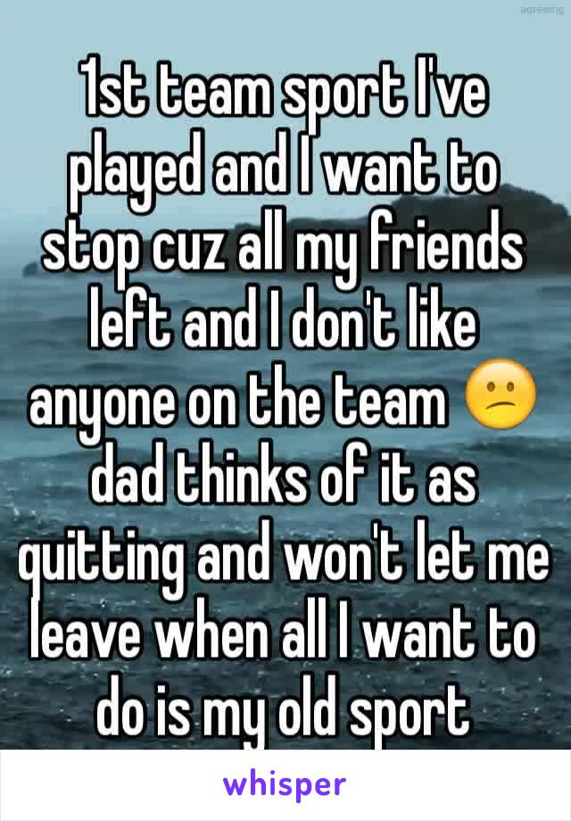 1st team sport I've played and I want to stop cuz all my friends left and I don't like anyone on the team 😕dad thinks of it as quitting and won't let me leave when all I want to do is my old sport 