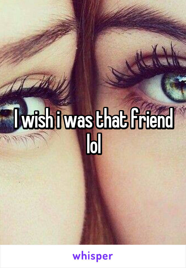 I wish i was that friend lol