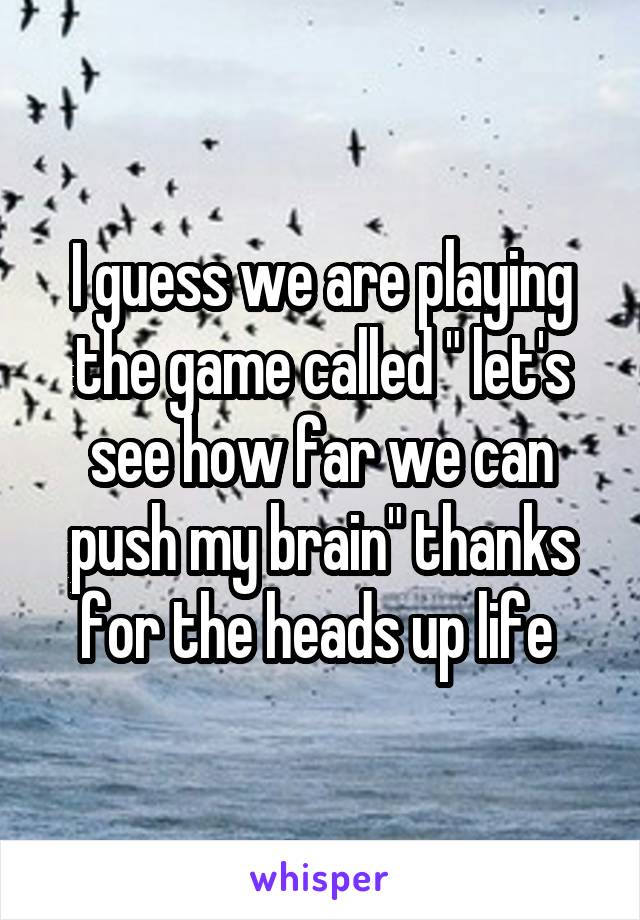 I guess we are playing the game called " let's see how far we can push my brain" thanks for the heads up life 