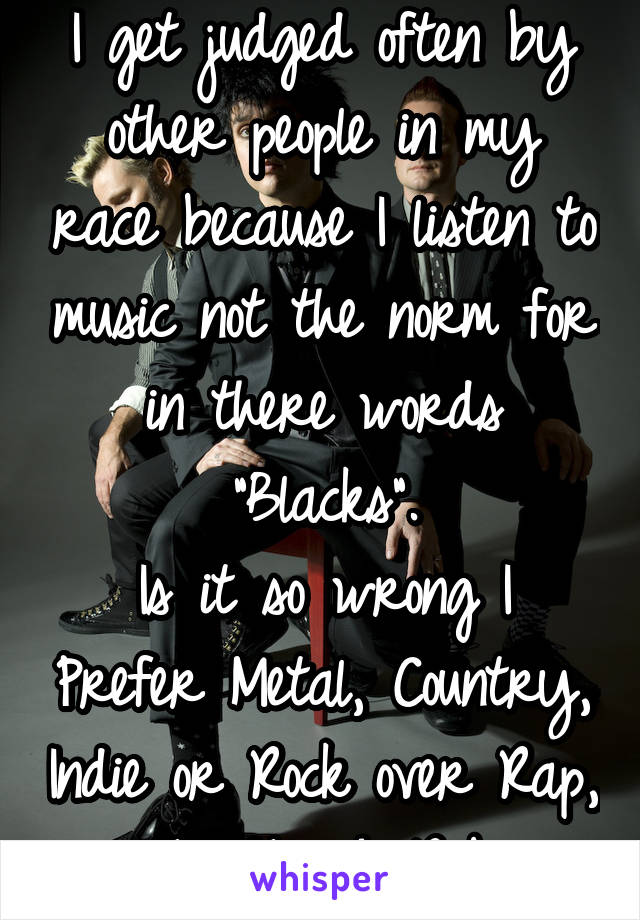 I get judged often by other people in my race because I listen to music not the norm for in there words "Blacks".
Is it so wrong I Prefer Metal, Country, Indie or Rock over Rap, Hip Hop & Rnb