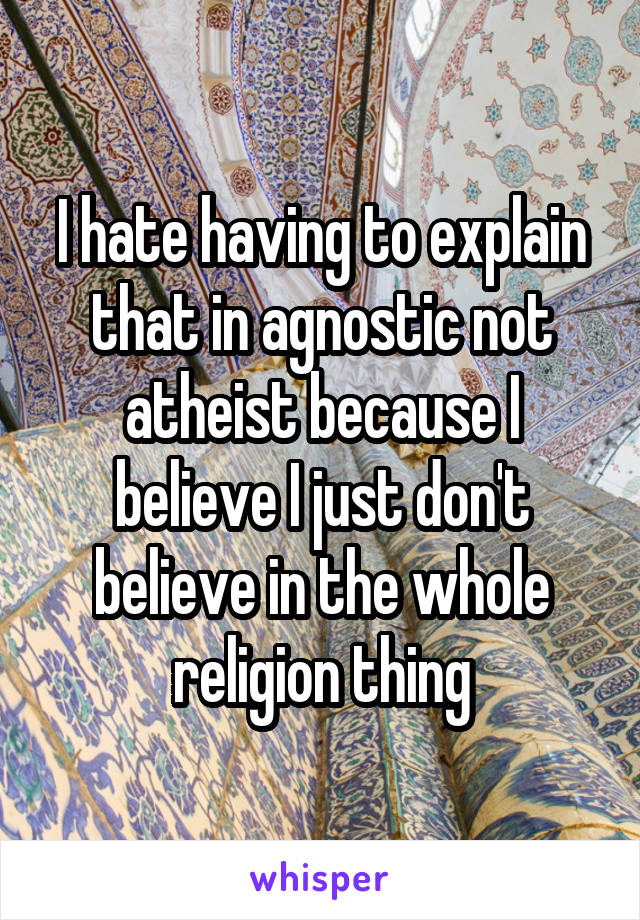 I hate having to explain that in agnostic not atheist because I believe I just don't believe in the whole religion thing