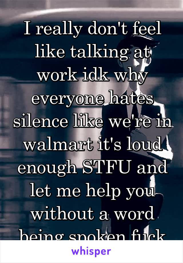 I really don't feel like talking at work idk why everyone hates silence like we're in walmart it's loud enough STFU and let me help you without a word being spoken fuck