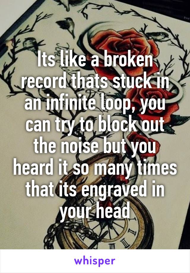 Its like a broken record thats stuck in an infinite loop, you can try to block out the noise but you heard it so many times that its engraved in your head