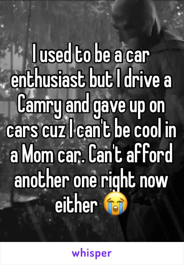 I used to be a car enthusiast but I drive a Camry and gave up on cars cuz I can't be cool in a Mom car. Can't afford another one right now either 😭