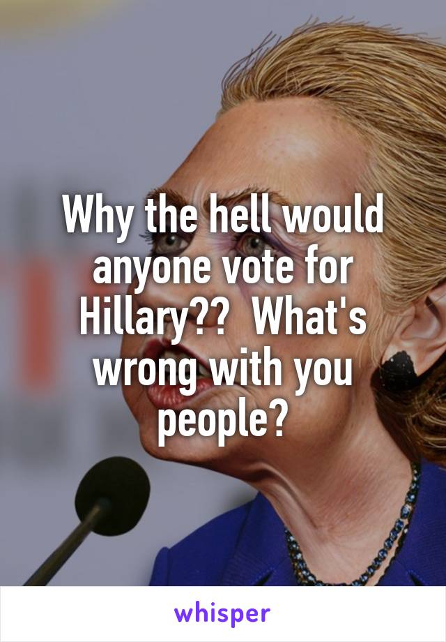 Why the hell would anyone vote for Hillary??  What's wrong with you people?