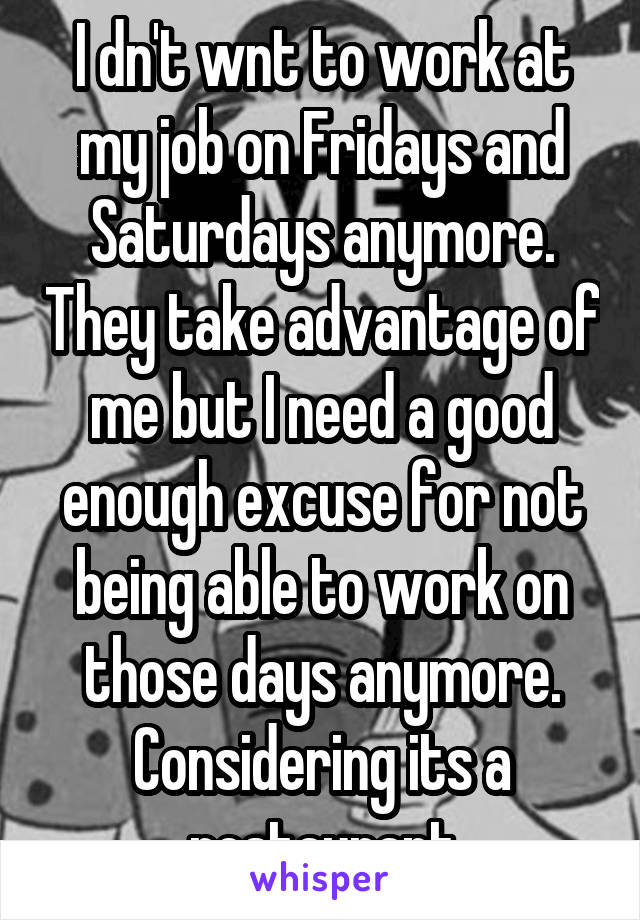 I dn't wnt to work at my job on Fridays and Saturdays anymore. They take advantage of me but I need a good enough excuse for not being able to work on those days anymore. Considering its a restaurant