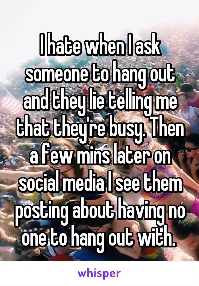 I hate when I ask someone to hang out and they lie telling me that they're busy. Then a few mins later on social media I see them posting about having no one to hang out with. 