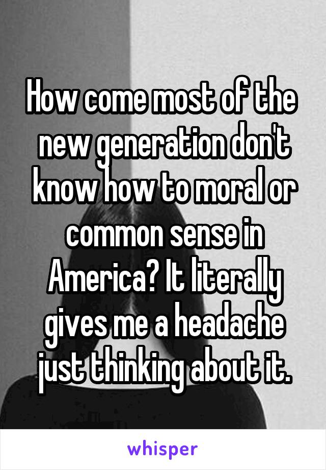 How come most of the  new generation don't know how to moral or common sense in America? It literally gives me a headache just thinking about it.