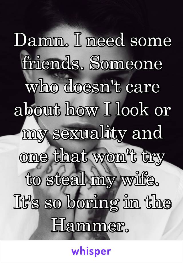 Damn. I need some friends. Someone who doesn't care about how I look or my sexuality and one that won't try to steal my wife. It's so boring in the Hammer. 