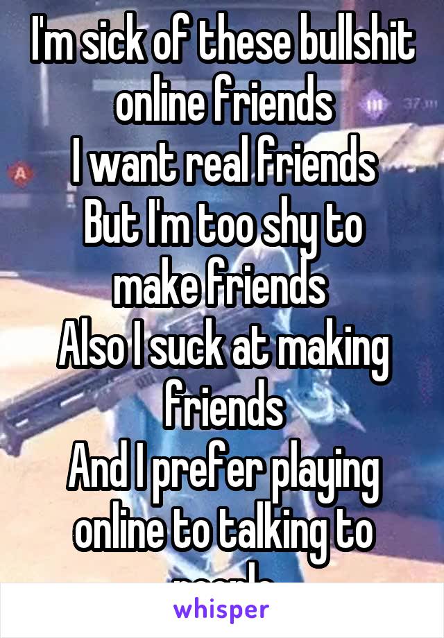 I'm sick of these bullshit online friends
I want real friends
But I'm too shy to make friends 
Also I suck at making friends
And I prefer playing online to talking to people