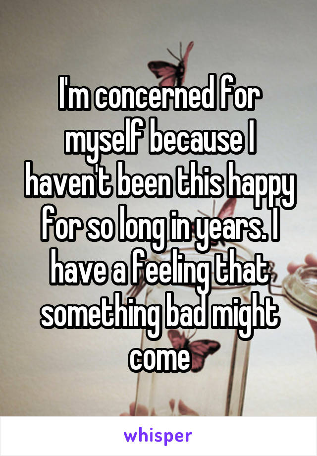 I'm concerned for myself because I haven't been this happy for so long in years. I have a feeling that something bad might come