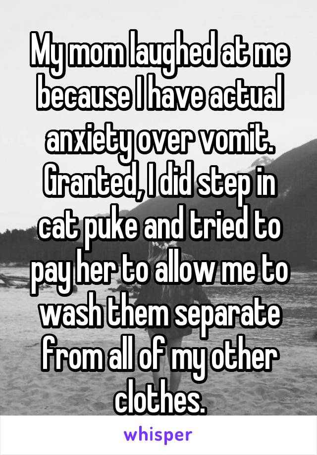 My mom laughed at me because I have actual anxiety over vomit. Granted, I did step in cat puke and tried to pay her to allow me to wash them separate from all of my other clothes.