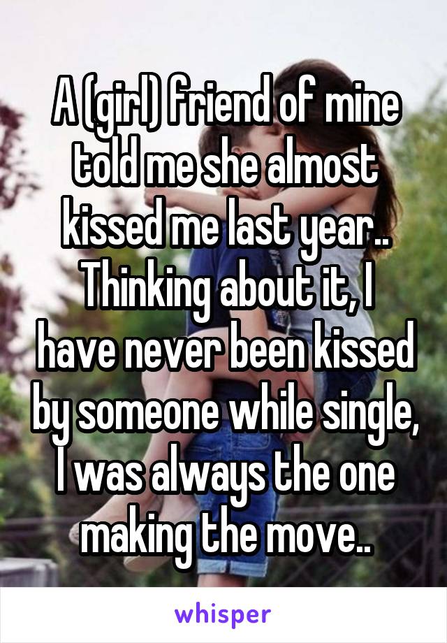 A (girl) friend of mine told me she almost kissed me last year..
Thinking about it, I have never been kissed by someone while single, I was always the one making the move..