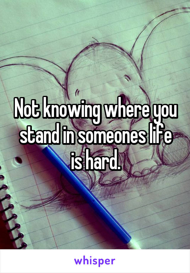 Not knowing where you stand in someones life is hard.