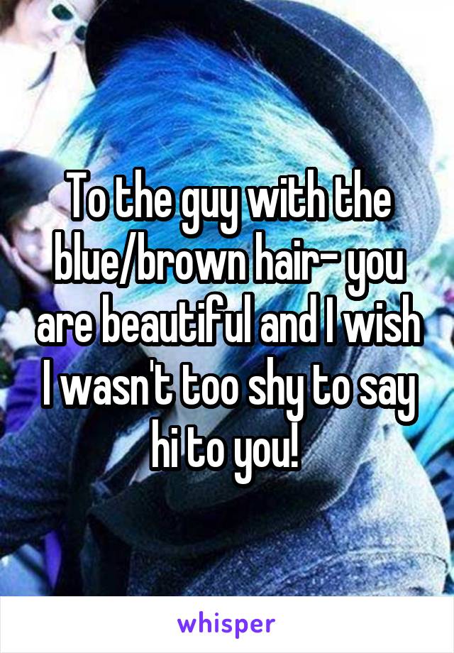 To the guy with the blue/brown hair- you are beautiful and I wish I wasn't too shy to say hi to you! 