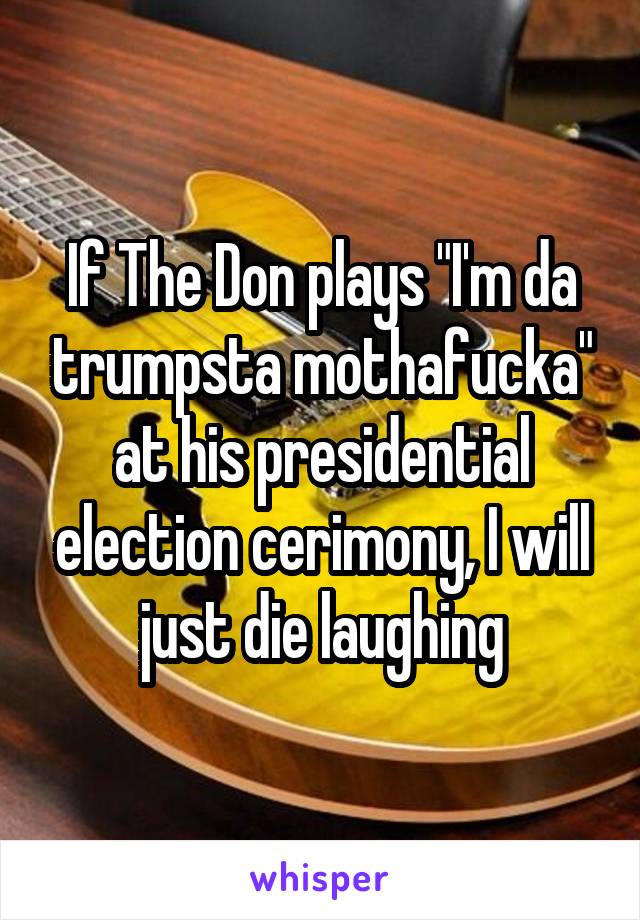 If The Don plays "I'm da trumpsta mothafucka" at his presidential election cerimony, I will just die laughing