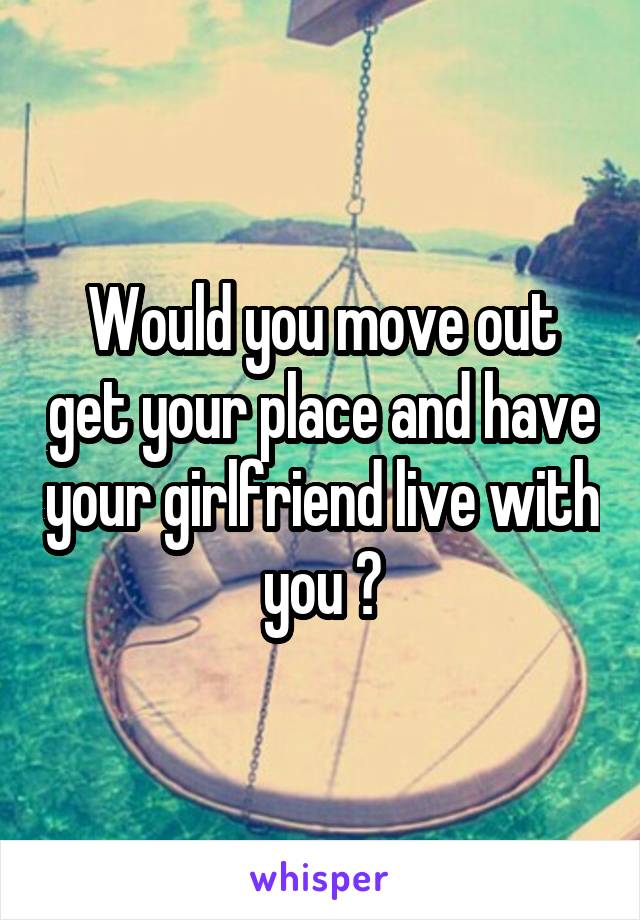 Would you move out get your place and have your girlfriend live with you ?